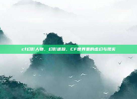 cf幻影人物,幻影迷踪,CF世界里的虚幻与现实
