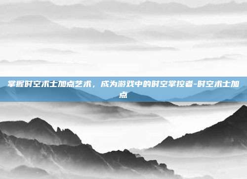 掌握时空术士加点艺术,成为游戏中的时空掌控者-时空术士加点