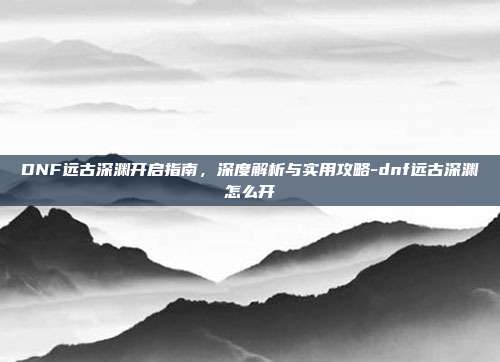 DNF远古深渊开启指南,深度解析与实用攻略-dnf远古深渊怎么开