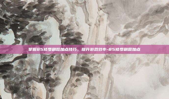 掌握85修罗刷图加点技巧,提升游戏效率-85修罗刷图加点