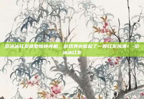 范冰冰红发造型惊艳亮相,游戏界也掀起了一股红发风潮!-范冰冰红发