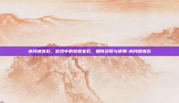 水月提炼石,游戏中的珍贵宝石,如何获取与使用-水月提炼石