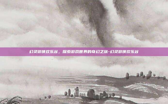 幻灵游侠欢乐谷,探索游戏世界的奇幻之旅-幻灵游侠欢乐谷