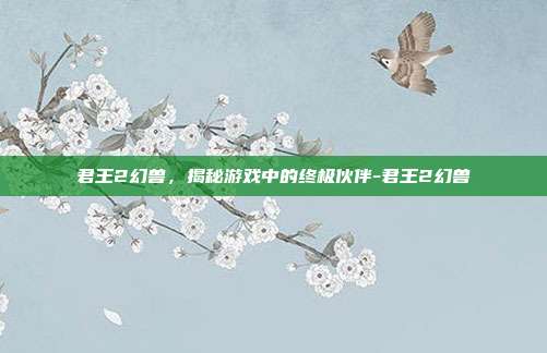 君王2幻兽,揭秘游戏中的终极伙伴-君王2幻兽