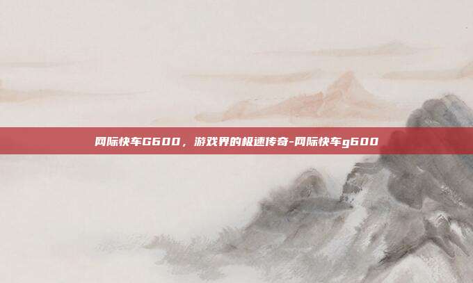网际快车G600,游戏界的极速传奇-网际快车g600