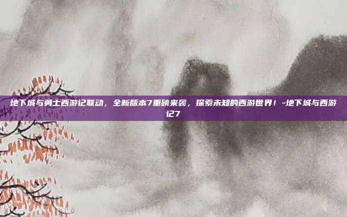 地下城与勇士西游记联动,全新版本7重磅来袭,探索未知的西游世界!-地下城与西游记7