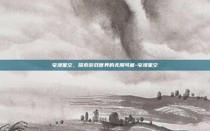 宅漫星空,探索游戏世界的无限可能-宅漫星空