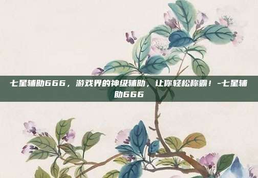 七星辅助666,游戏界的神级辅助,让你轻松称霸!-七星辅助666