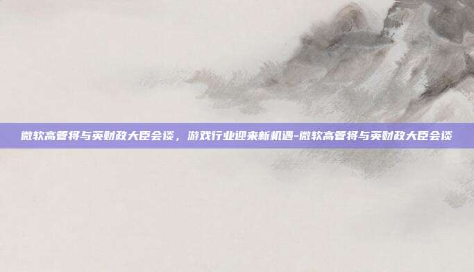 微软高管将与英财政大臣会谈,游戏行业迎来新机遇-微软高管将与英财政大臣会谈