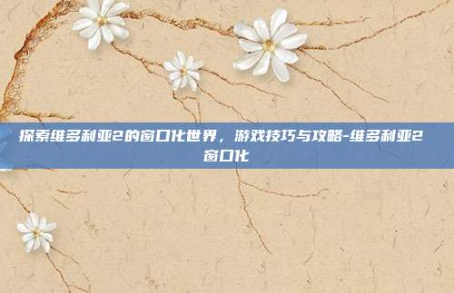 探索维多利亚2的窗口化世界,游戏技巧与攻略-维多利亚2 窗口化