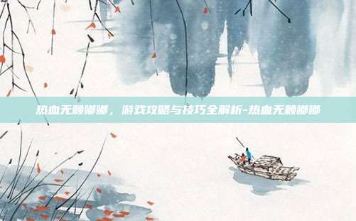 热血无赖嘟嘟,游戏攻略与技巧全解析-热血无赖嘟嘟