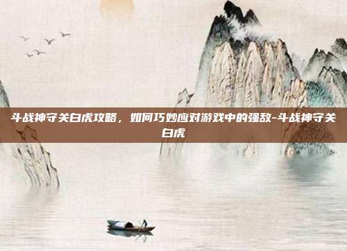 斗战神守关白虎攻略,如何巧妙应对游戏中的强敌-斗战神守关白虎
