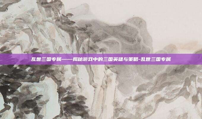 乱世三国专属——揭秘游戏中的三国英雄与策略-乱世三国专属