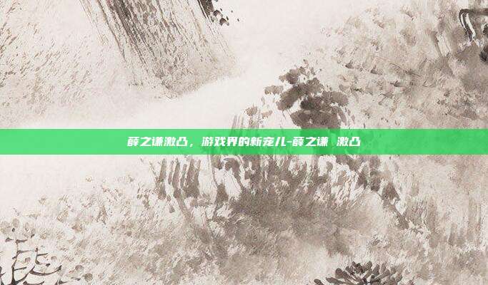 薛之谦激凸,游戏界的新宠儿-薛之谦 激凸