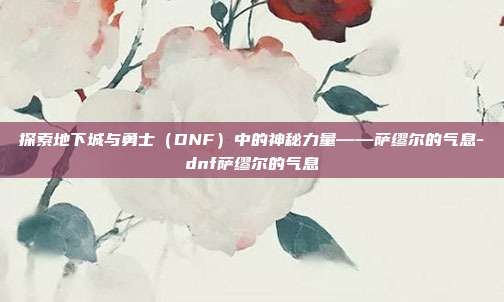 探索地下城与勇士(DNF)中的神秘力量——萨缪尔的气息-dnf萨缪尔的气息
