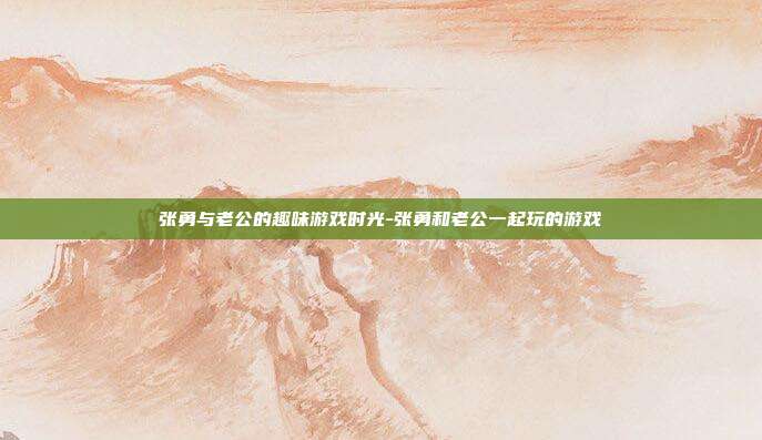 张勇与老公的趣味游戏时光-张勇和老公一起玩的游戏