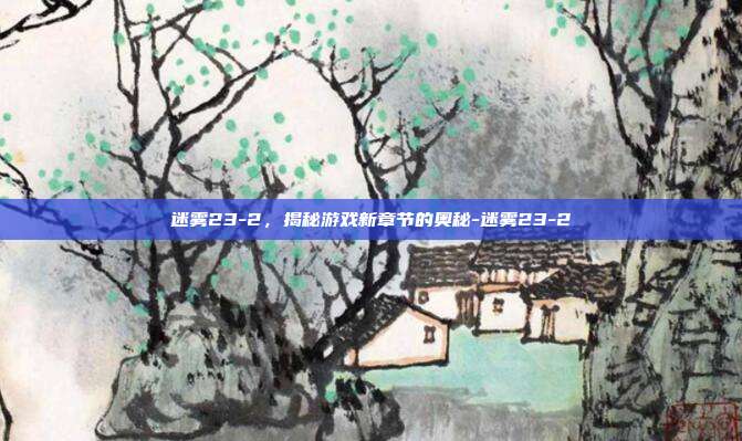 迷雾23-2,揭秘游戏新章节的奥秘-迷雾23-2