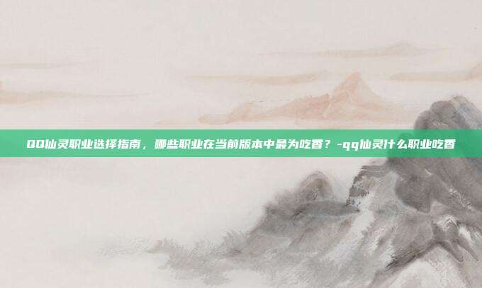 QQ仙灵职业选择指南,哪些职业在当前版本中最为吃香?-qq仙灵什么职业吃香