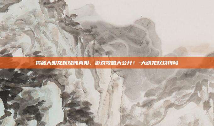 揭秘大明龙权烧钱真相,游戏攻略大公开!-大明龙权烧钱吗