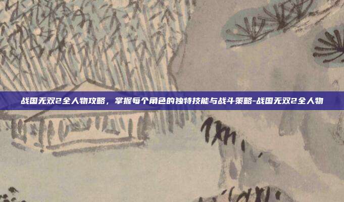 战国无双2全人物攻略,掌握每个角色的独特技能与战斗策略-战国无双2全人物