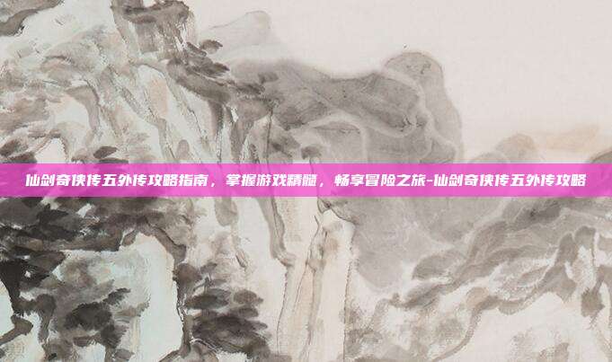 仙剑奇侠传五外传攻略指南,掌握游戏精髓,畅享冒险之旅-仙剑奇侠传五外传攻略