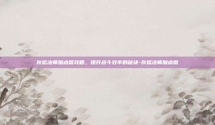 灰烬法师加点图攻略,提升战斗效率的秘诀-灰烬法师加点图