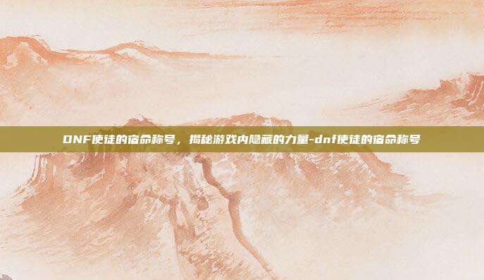 DNF使徒的宿命称号,揭秘游戏内隐藏的力量-dnf使徒的宿命称号