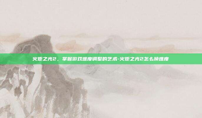 火炬之光2,掌握游戏难度调整的艺术-火炬之光2怎么换难度