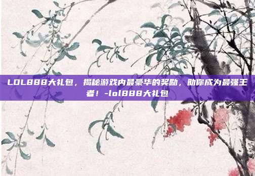 LOL888大礼包,揭秘游戏内最豪华的奖励,助你成为最强王者!-lol888大礼包