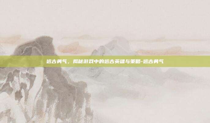 远古勇气,揭秘游戏中的远古英雄与策略-远古勇气