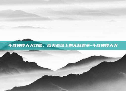 斗战神哮天犬攻略,成为战场上的无敌霸主-斗战神哮天犬