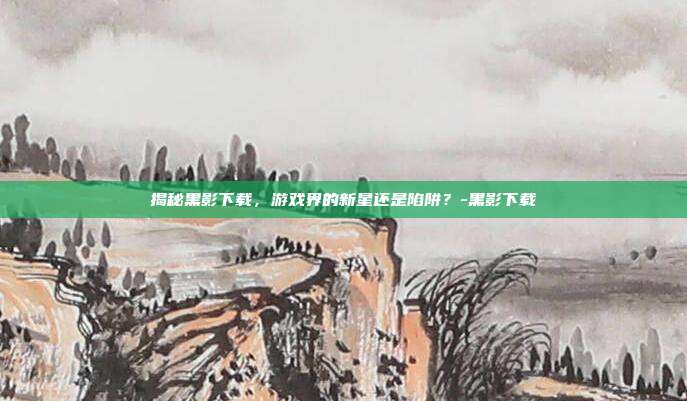 揭秘黑影下载,游戏界的新星还是陷阱?-黑影下载