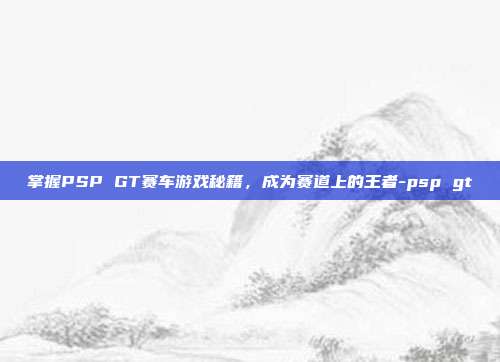 掌握PSP GT赛车游戏秘籍,成为赛道上的王者-psp gt