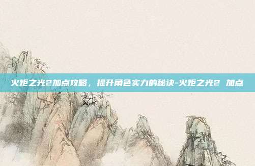 火炬之光2加点攻略,提升角色实力的秘诀-火炬之光2 加点