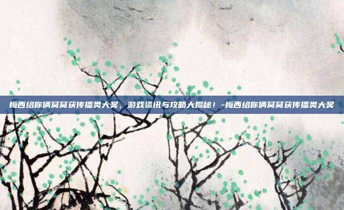 梅西给你俩窝窝获传播类大奖,游戏资讯与攻略大揭秘!-梅西给你俩窝窝获传播类大奖