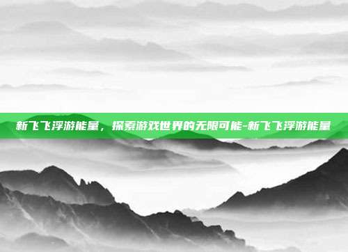 新飞飞浮游能量,探索游戏世界的无限可能-新飞飞浮游能量