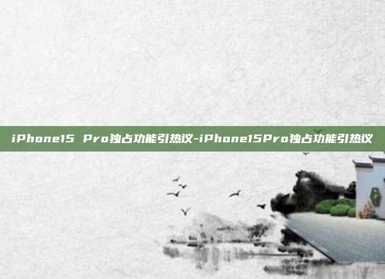 iPhone15 Pro独占功能引热议-iPhone15Pro独占功能引热议