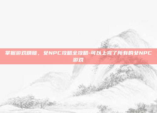 掌握游戏精髓,女NPC攻略全攻略-可以上完了所有的女NPC游戏