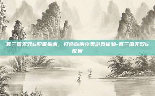 真三国无双6配置指南,打造你的完美游戏体验-真三国无双6配置