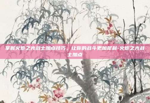 掌握火炬之光战士加点技巧,让你的战斗更加犀利-火炬之光战士加点