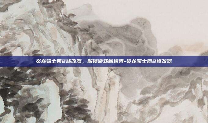 炎龙骑士团2修改器,解锁游戏新境界-炎龙骑士团2修改器