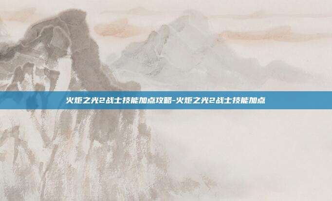 火炬之光2战士技能加点攻略-火炬之光2战士技能加点