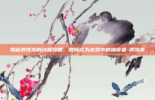 揭秘诱饵龙的终极攻略,如何成为游戏中的捕食者-诱饵龙