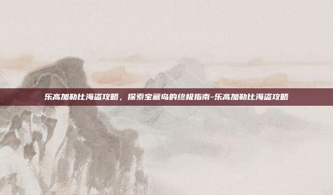 乐高加勒比海盗攻略,探索宝藏岛的终极指南-乐高加勒比海盗攻略