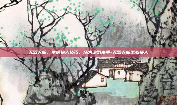 无双大蛇,掌握换人技巧,成为游戏高手-无双大蛇怎么换人