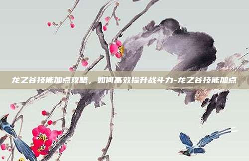 龙之谷技能加点攻略,如何高效提升战斗力-龙之谷技能加点