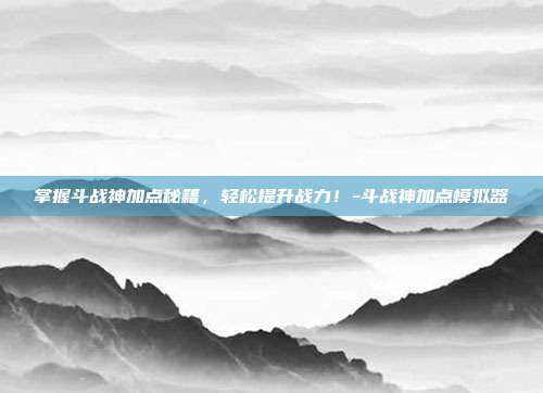 掌握斗战神加点秘籍,轻松提升战力!-斗战神加点模拟器