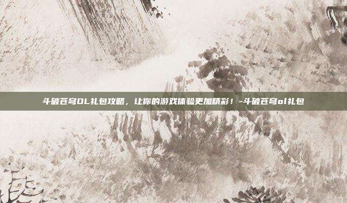斗破苍穹OL礼包攻略,让你的游戏体验更加精彩!-斗破苍穹ol礼包
