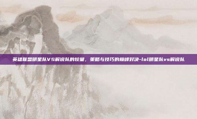 英雄联盟明星队VS解说队的较量,策略与技巧的巅峰对决-lol明星队vs解说队