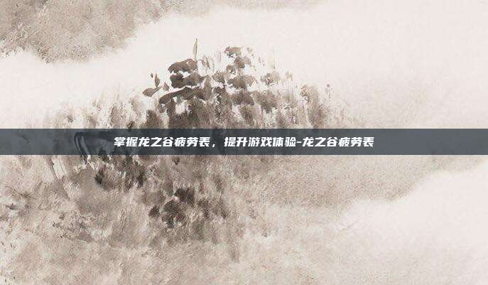 掌握龙之谷疲劳表,提升游戏体验-龙之谷疲劳表